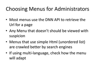 Choosing Menus for Administrators
• Most menus use the DNN API to retrieve the
  Url for a page
• Any Menu that doesn’t should be viewed with
  suspicion
• Menus that use simple Html (unordered list)
  are crawled better by search engines
• If using multi-language, check how the menu
  will adapt
 