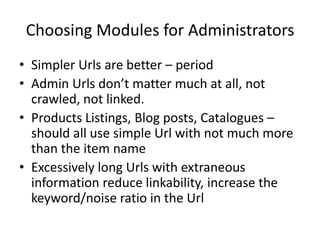 Choosing Modules for Administrators
• Simpler Urls are better – period
• Admin Urls don’t matter much at all, not
  crawled, not linked.
• Products Listings, Blog posts, Catalogues –
  should all use simple Url with not much more
  than the item name
• Excessively long Urls with extraneous
  information reduce linkability, increase the
  keyword/noise ratio in the Url
 
