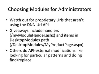 Choosing Modules for Administrators
• Watch out for proprietary Urls that aren’t
  using the DNN Url API
• Giveaways include handlers
  (/myModuleHander.ashx) and items in
  DesktopModules path
  (/DesktopModules/MyProductPage.aspx)
• Others do API-external modifications like
  looking for particular patterns and doing
  find/replace
 