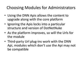Choosing Modules for Administrators
• Using the DNN Apis allows the content to
  upgrade along with the core platform
• Ignoring the Apis locks into a particular
  structure and version of DotNetNuke
• As the platform improves, so will the Urls for
  the module
• Third-party Url plug-ins work with the DNN
  Api, modules which don’t use the Api may not
  be compatible
 