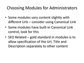 Choosing Modules for Administrators
• Some modules vary content slightly with
  different Urls – consider using Canonical Link
• Some modules have built-in Canonical Link
  control, look for this
• SEO Related – gold standard in modules is to
  allow specification of the Url, Title and
  Description separately to other content
 