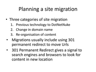 Planning a site migration
• Three categories of site migration
  1. Previous technology to DotNetNuke
  2. Change in domain name
  3. Re-organisation of content
• Migrations usually include using 301
  permanent redirect to move Urls
• 301 Permanent Redirect gives a signal to
  search engines and browsers to look for
  content in new location
 
