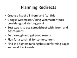 Planning Redirects
• Create a list of all ‘from’ and ‘to’ Urls
• Google Webmaster / Bing Webmaster tools
  provides good starting point
• Best way is to use spreadsheet with ‘from’ and
  ‘to’ columns
• Be thorough and get good results
• Plan for a catch-all for some content
• Find the highest ranking/best performing pages
  and work backwards
 