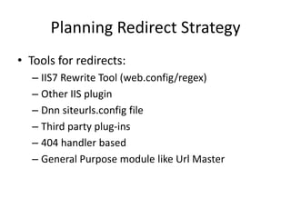 Planning Redirect Strategy
• Tools for redirects:
  – IIS7 Rewrite Tool (web.config/regex)
  – Other IIS plugin
  – Dnn siteurls.config file
  – Third party plug-ins
  – 404 handler based
  – General Purpose module like Url Master
 