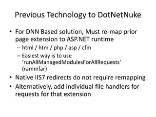 Previous Technology to DotNetNuke
• For DNN Based solution, Must re-map prior
  page extension to ASP.NET runtime
  – html / htm / php / asp / cfm
  – Easiest way is to use
    ‘runAllManagedModulesForAllRequests’
    (rammfar)
• Native IIS7 redirects do not require remapping
• Alternatively, add individual file handlers for
  requests for that extension
 