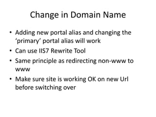 Change in Domain Name
• Adding new portal alias and changing the
  ‘primary’ portal alias will work
• Can use IIS7 Rewrite Tool
• Same principle as redirecting non-www to
  www
• Make sure site is working OK on new Url
  before switching over
 