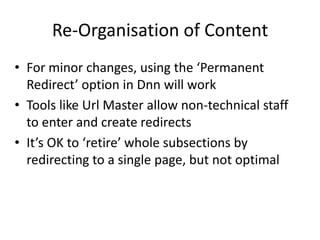 Re-Organisation of Content
• For minor changes, using the ‘Permanent
  Redirect’ option in Dnn will work
• Tools like Url Master allow non-technical staff
  to enter and create redirects
• It’s OK to ‘retire’ whole subsections by
  redirecting to a single page, but not optimal
 