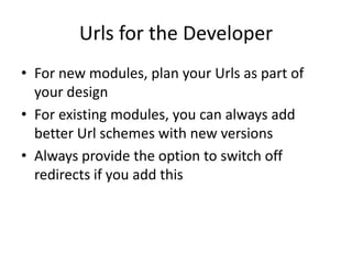 Urls for the Developer
• For new modules, plan your Urls as part of
  your design
• For existing modules, you can always add
  better Url schemes with new versions
• Always provide the option to switch off
  redirects if you add this
 