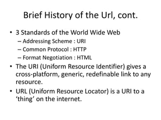 Brief History of the Url, cont.
• 3 Standards of the World Wide Web
  – Addressing Scheme : URI
  – Common Protocol : HTTP
  – Format Negotiation : HTML
• The URI (Uniform Resource Identifier) gives a
  cross-platform, generic, redefinable link to any
  resource.
• URL (Uniform Resource Locator) is a URI to a
  ‘thing’ on the internet.
 