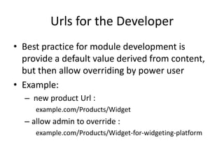 Urls for the Developer
• Best practice for module development is
  provide a default value derived from content,
  but then allow overriding by power user
• Example:
  – new product Url :
     example.com/Products/Widget
  – allow admin to override :
     example.com/Products/Widget-for-widgeting-platform
 