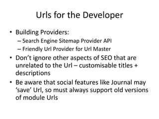 Urls for the Developer
• Building Providers:
  – Search Engine Sitemap Provider API
  – Friendly Url Provider for Url Master
• Don’t ignore other aspects of SEO that are
  unrelated to the Url – customisable titles +
  descriptions
• Be aware that social features like Journal may
  ‘save’ Url, so must always support old versions
  of module Urls
 