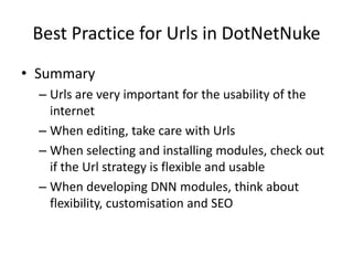 Best Practice for Urls in DotNetNuke
• Summary
  – Urls are very important for the usability of the
    internet
  – When editing, take care with Urls
  – When selecting and installing modules, check out
    if the Url strategy is flexible and usable
  – When developing DNN modules, think about
    flexibility, customisation and SEO
 