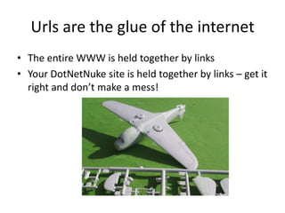 Urls are the glue of the internet
• The entire WWW is held together by links
• Your DotNetNuke site is held together by links – get it
  right and don’t make a mess!
 