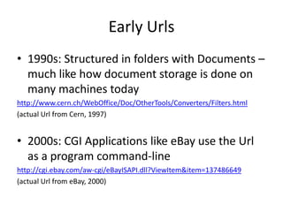 Early Urls
• 1990s: Structured in folders with Documents –
  much like how document storage is done on
  many machines today
http://www.cern.ch/WebOffice/Doc/OtherTools/Converters/Filters.html
(actual Url from Cern, 1997)


• 2000s: CGI Applications like eBay use the Url
  as a program command-line
http://cgi.ebay.com/aw-cgi/eBayISAPI.dll?ViewItem&item=137486649
(actual Url from eBay, 2000)
 