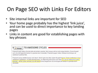 On Page SEO with Links For Editors
• Site internal links are important for SEO
• Your home page probably has the highest ‘link juice’,
  and can be used to direct importance to key landing
  pages
• Links in content are good for establishing pages with
  key phrases
 