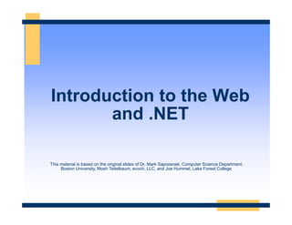 Introduction to the Web
and .NET
This material is based on the original slides of Dr. Mark Sapossnek, Computer Science Department,
Boston University, Mosh Teitelbaum, evoch, LLC, and Joe Hummel, Lake Forest College
 