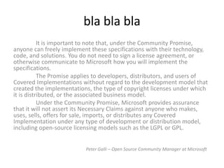 bla bla bla
           It is important to note that, under the Community Promise,
anyone can freely implement these specifications with their technology,
code, and solutions. You do not need to sign a license agreement, or
otherwise communicate to Microsoft how you will implement the
specifications.
           The Promise applies to developers, distributors, and users of
Covered Implementations without regard to the development model that
created the implementations, the type of copyright licenses under which
it is distributed, or the associated business model.
           Under the Community Promise, Microsoft provides assurance
that it will not assert its Necessary Claims against anyone who makes,
uses, sells, offers for sale, imports, or distributes any Covered
Implementation under any type of development or distribution model,
including open-source licensing models such as the LGPL or GPL.


                          Peter Galli – Open Source Community Manager at Microsoft
 