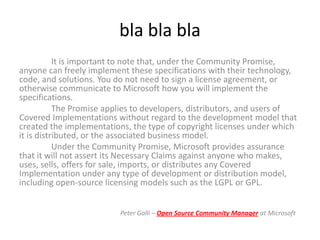 bla bla bla
           It is important to note that, under the Community Promise,
anyone can freely implement these specifications with their technology,
code, and solutions. You do not need to sign a license agreement, or
otherwise communicate to Microsoft how you will implement the
specifications.
           The Promise applies to developers, distributors, and users of
Covered Implementations without regard to the development model that
created the implementations, the type of copyright licenses under which
it is distributed, or the associated business model.
           Under the Community Promise, Microsoft provides assurance
that it will not assert its Necessary Claims against anyone who makes,
uses, sells, offers for sale, imports, or distributes any Covered
Implementation under any type of development or distribution model,
including open-source licensing models such as the LGPL or GPL.


                          Peter Galli – Open Source Community Manager at Microsoft
 