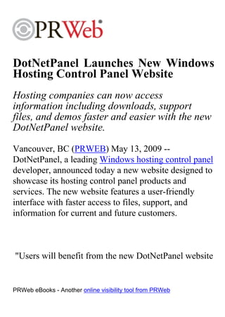 DotNetPanel Launches New Windows
Hosting Control Panel Website
Hosting companies can now access
information including downloads, support
files, and demos faster and easier with the new
DotNetPanel website.
Vancouver, BC (PRWEB) May 13, 2009 --
DotNetPanel, a leading Windows hosting control panel
developer, announced today a new website designed to
showcase its hosting control panel products and
services. The new website features a user-friendly
interface with faster access to files, support, and
information for current and future customers.



"Users will benefit from the new DotNetPanel website


PRWeb eBooks - Another online visibility tool from PRWeb
 