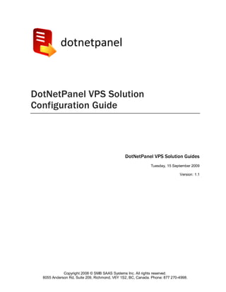 DotNetPanel VPS Solution
Configuration Guide



                                               DotNetPanel VPS Solution Guides
                                                             Tuesday, 15 September 2009

                                                                             Version: 1.1




             Copyright 2008 © SMB SAAS Systems Inc. All rights reserved.
  8055 Anderson Rd, Suite 209, Richmond, V6Y 1S2, BC, Canada. Phone: 877 270-4998.
 