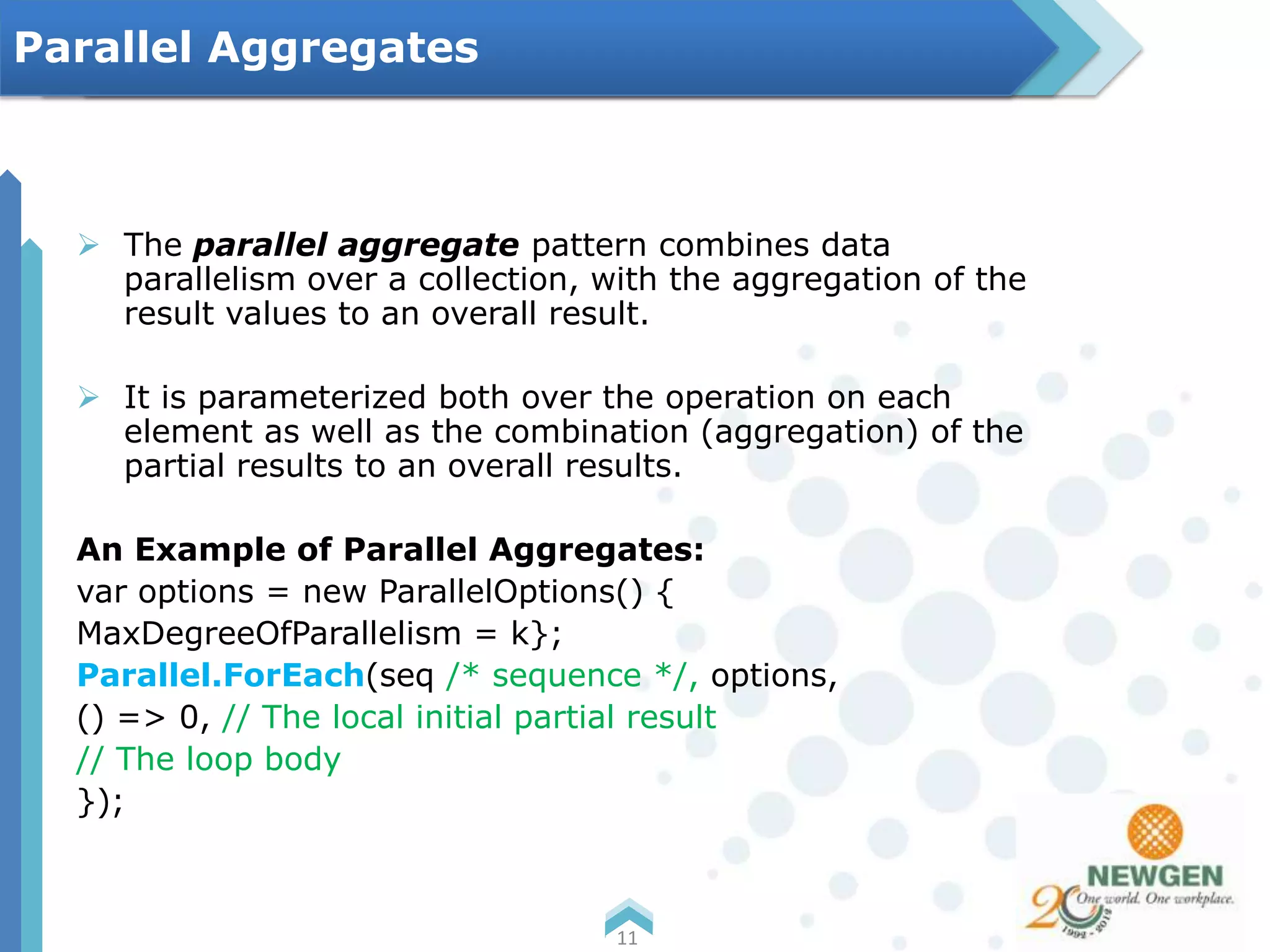  The parallel aggregate pattern combines data
parallelism over a collection, with the aggregation of the
result values to an overall result.
 It is parameterized both over the operation on each
element as well as the combination (aggregation) of the
partial results to an overall results.
An Example of Parallel Aggregates:
var options = new ParallelOptions() {
MaxDegreeOfParallelism = k};
Parallel.ForEach(seq /* sequence */, options,
() => 0, // The local initial partial result
// The loop body
});
11
Parallel Aggregates
 