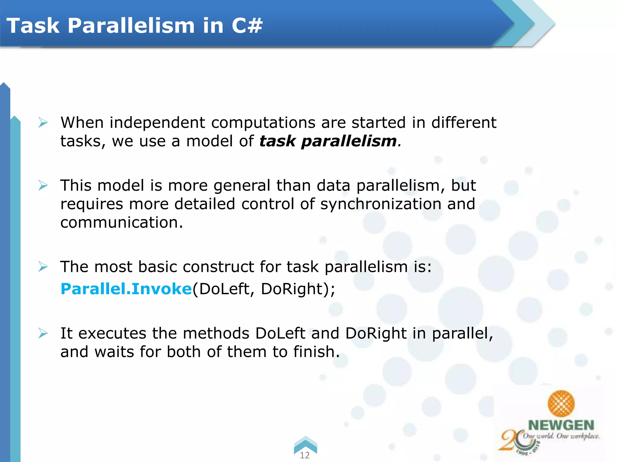 When independent computations are started in different
tasks, we use a model of task parallelism.
 This model is more general than data parallelism, but
requires more detailed control of synchronization and
communication.
 The most basic construct for task parallelism is:
Parallel.Invoke(DoLeft, DoRight);
 It executes the methods DoLeft and DoRight in parallel,
and waits for both of them to finish.
12
Task Parallelism in C#
 