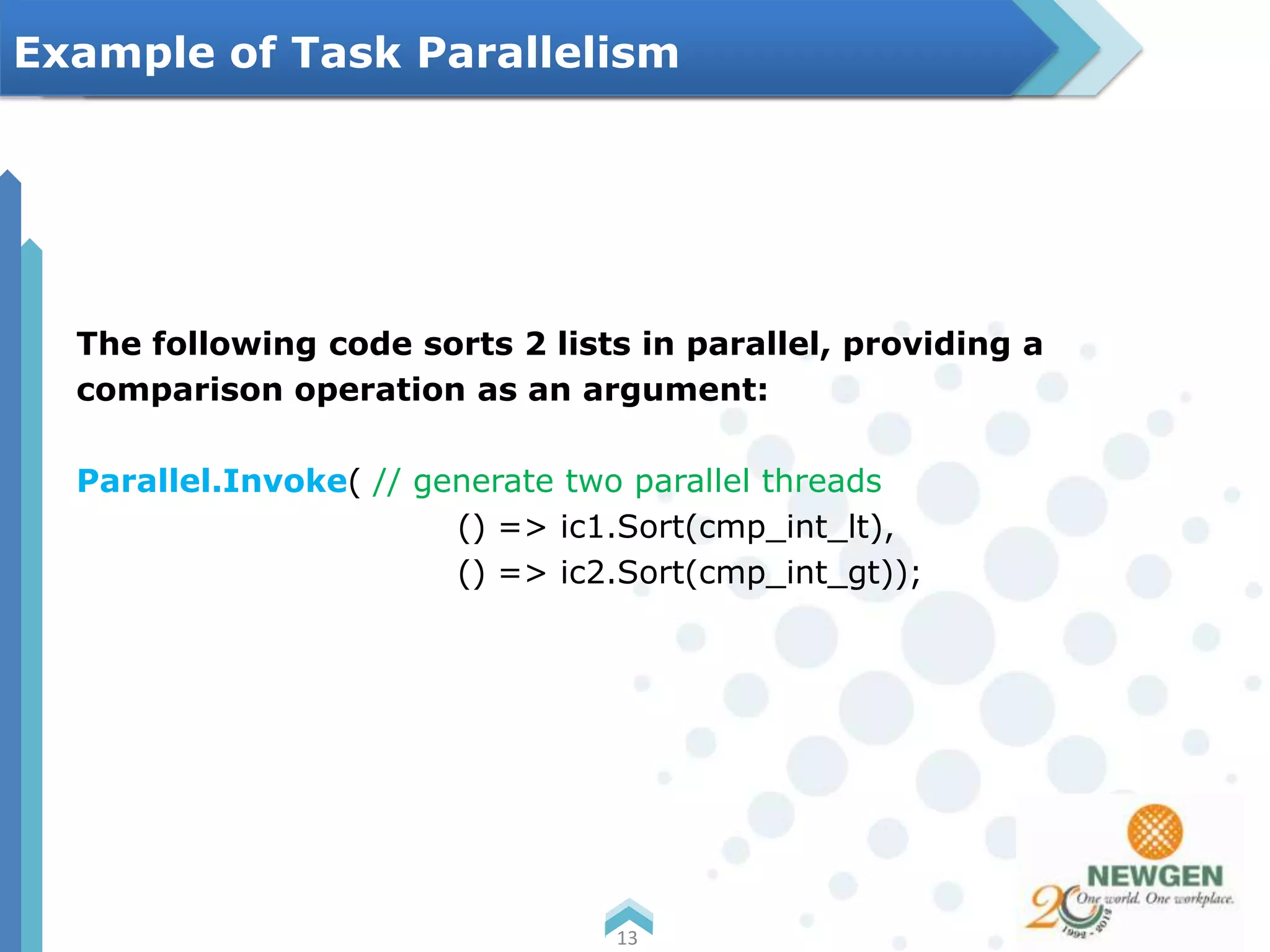 The following code sorts 2 lists in parallel, providing a
comparison operation as an argument:
Parallel.Invoke( // generate two parallel threads
() => ic1.Sort(cmp_int_lt),
() => ic2.Sort(cmp_int_gt));
13
Example of Task Parallelism
 