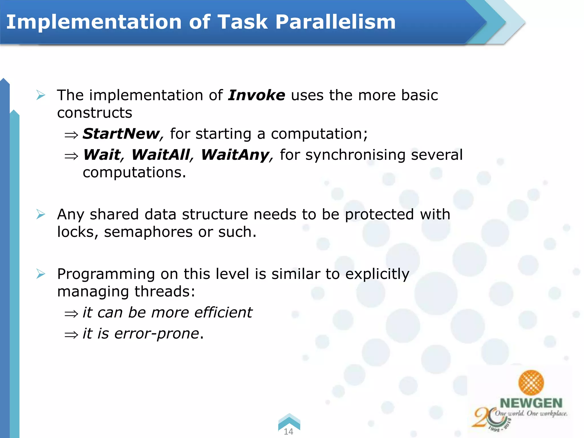  The implementation of Invoke uses the more basic
constructs
StartNew, for starting a computation;
Wait, WaitAll, WaitAny, for synchronising several
computations.
 Any shared data structure needs to be protected with
locks, semaphores or such.
 Programming on this level is similar to explicitly
managing threads:
it can be more efficient
it is error-prone.
14
Implementation of Task Parallelism
 