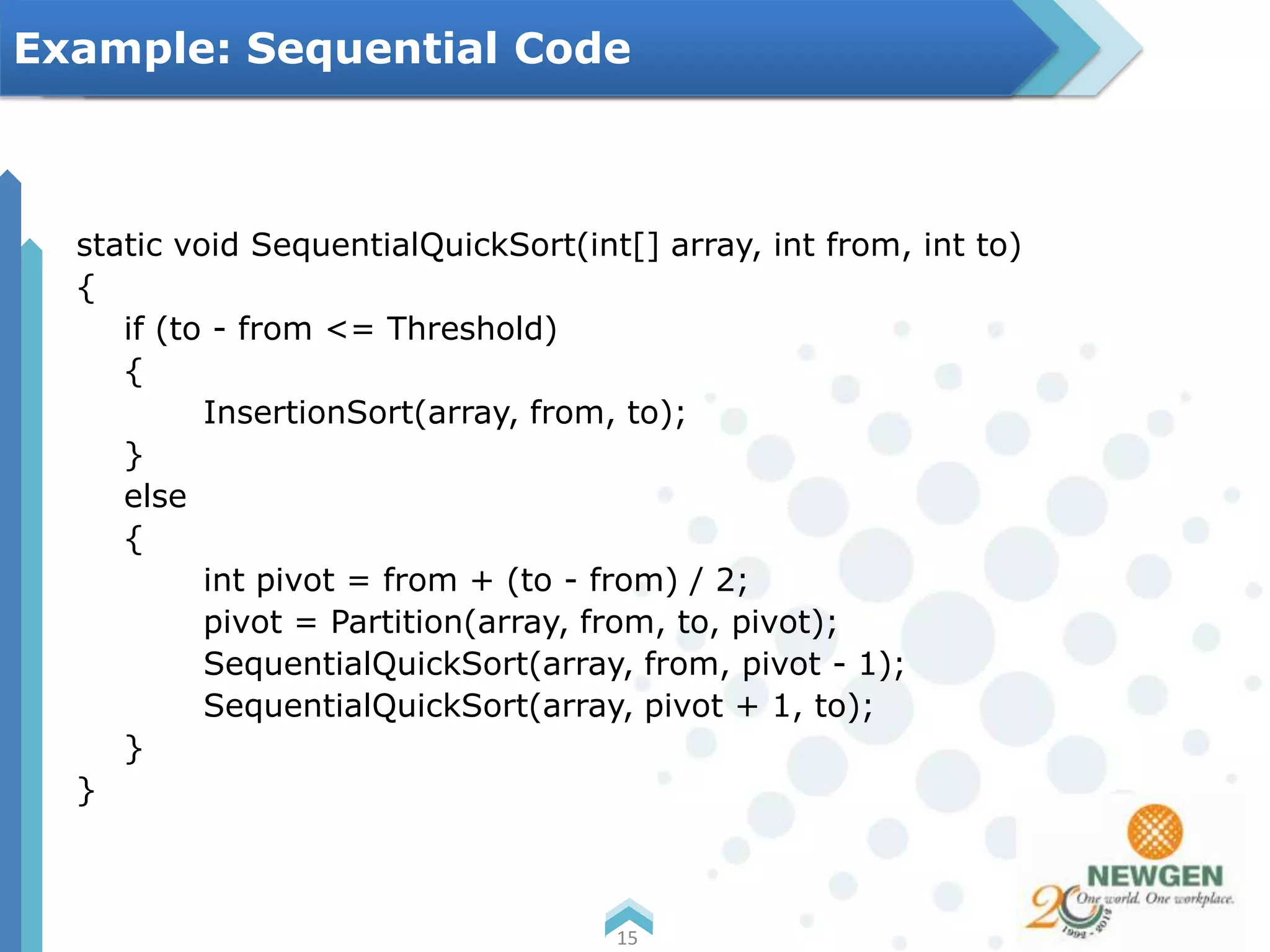 static void SequentialQuickSort(int[] array, int from, int to)
{
if (to - from <= Threshold)
{
InsertionSort(array, from, to);
}
else
{
int pivot = from + (to - from) / 2;
pivot = Partition(array, from, to, pivot);
SequentialQuickSort(array, from, pivot - 1);
SequentialQuickSort(array, pivot + 1, to);
}
}
15
Example: Sequential Code
 