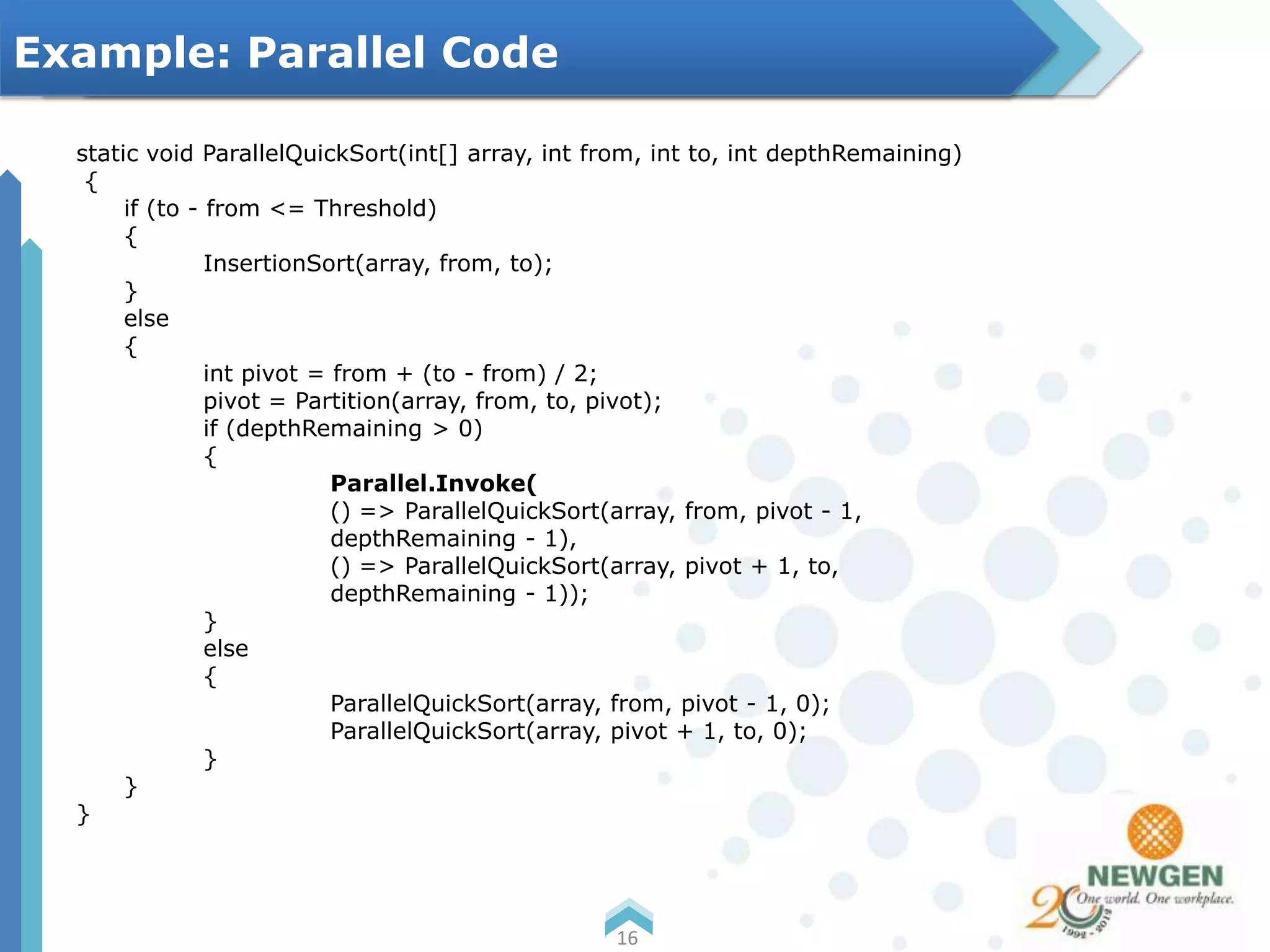 static void ParallelQuickSort(int[] array, int from, int to, int depthRemaining)
{
if (to - from <= Threshold)
{
InsertionSort(array, from, to);
}
else
{
int pivot = from + (to - from) / 2;
pivot = Partition(array, from, to, pivot);
if (depthRemaining > 0)
{
Parallel.Invoke(
() => ParallelQuickSort(array, from, pivot - 1,
depthRemaining - 1),
() => ParallelQuickSort(array, pivot + 1, to,
depthRemaining - 1));
}
else
{
ParallelQuickSort(array, from, pivot - 1, 0);
ParallelQuickSort(array, pivot + 1, to, 0);
}
}
}
16
Example: Parallel Code
 