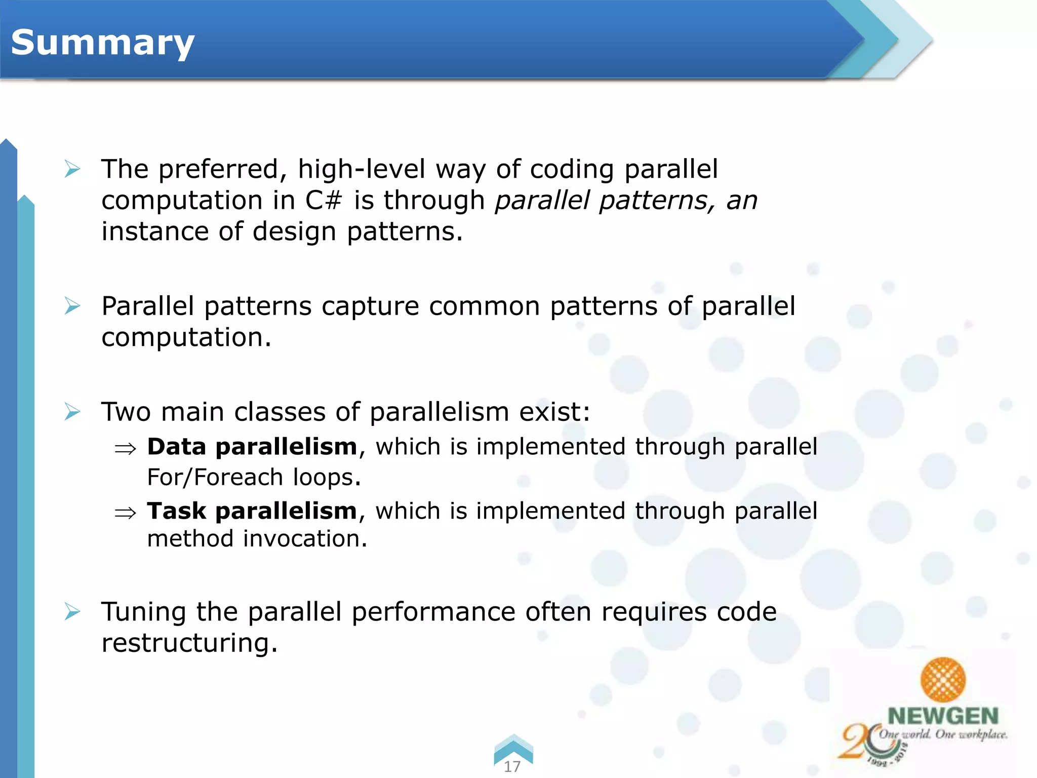  The preferred, high-level way of coding parallel
computation in C# is through parallel patterns, an
instance of design patterns.
 Parallel patterns capture common patterns of parallel
computation.
 Two main classes of parallelism exist:
Data parallelism, which is implemented through parallel
For/Foreach loops.
Task parallelism, which is implemented through parallel
method invocation.
 Tuning the parallel performance often requires code
restructuring.
17
Summary
 