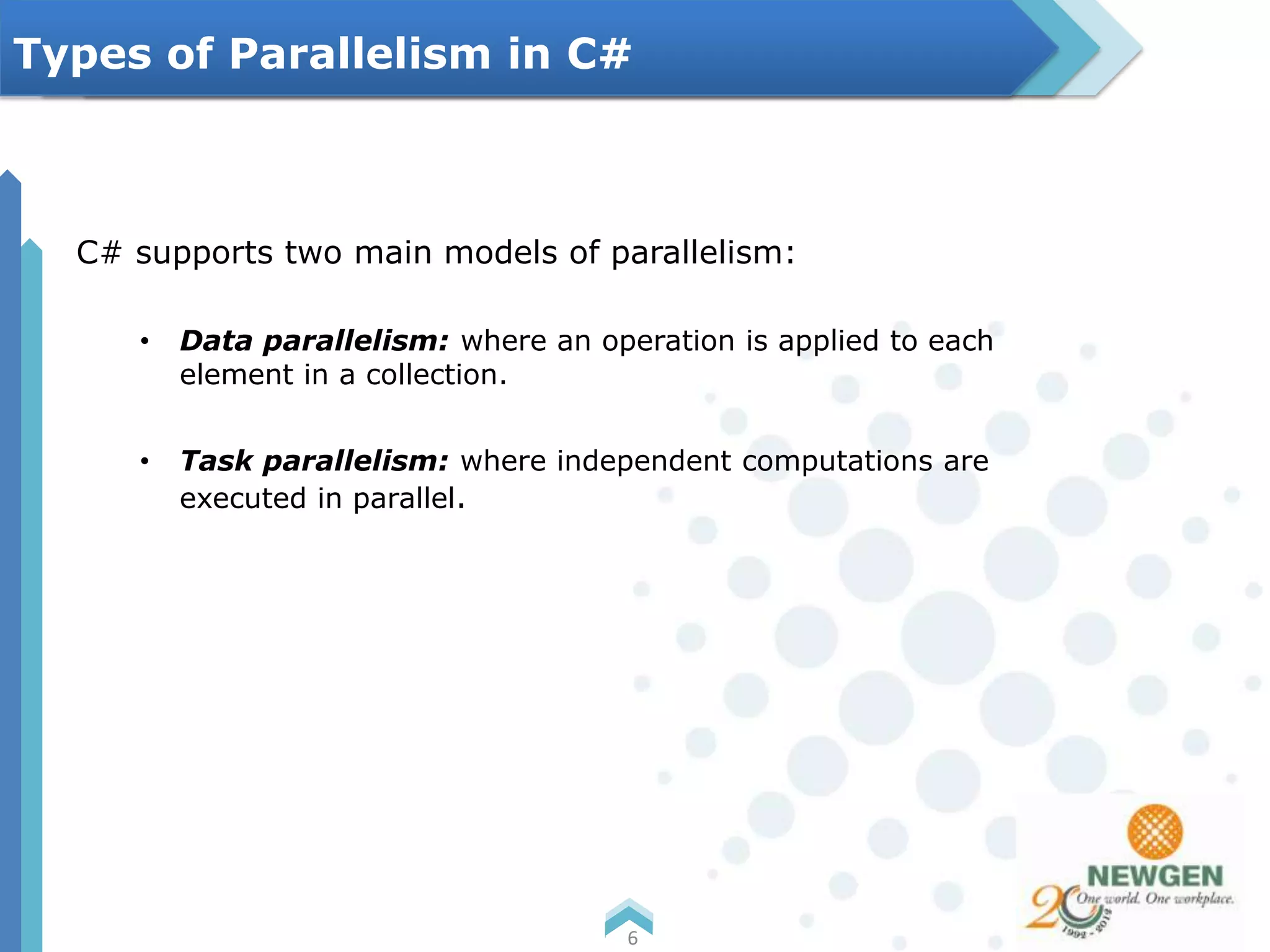 C# supports two main models of parallelism:
• Data parallelism: where an operation is applied to each
element in a collection.
• Task parallelism: where independent computations are
executed in parallel.
6
Types of Parallelism in C#
 