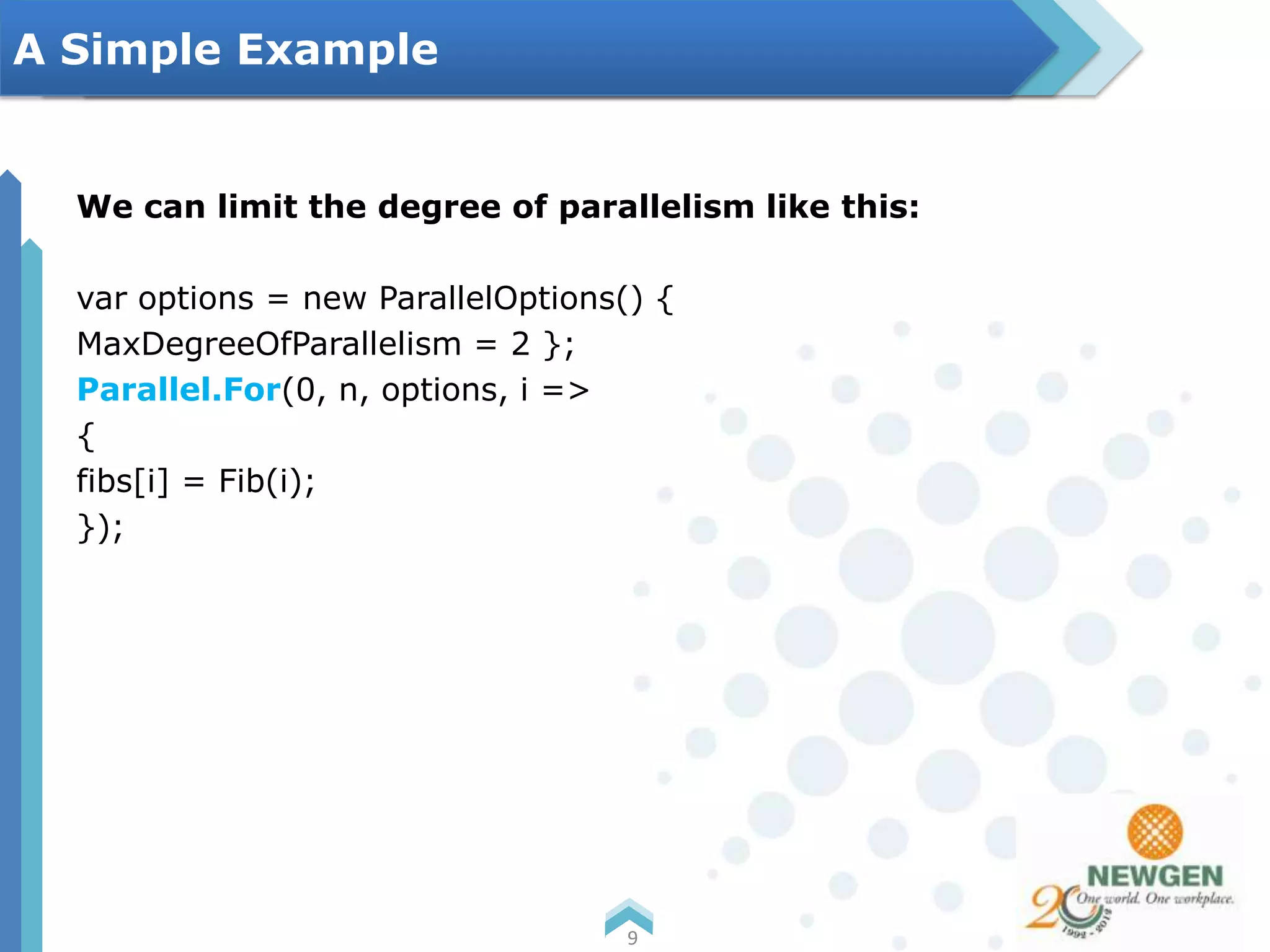 We can limit the degree of parallelism like this:
var options = new ParallelOptions() {
MaxDegreeOfParallelism = 2 };
Parallel.For(0, n, options, i =>
{
fibs[i] = Fib(i);
});
9
A Simple Example
 