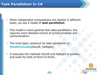  When independent computations are started in different
tasks, we use a model of task parallelism.
 This model is more general than data parallelism, but
requires more detailed control of synchronization and
communication.
 The most basic construct for task parallelism is:
Parallel.Invoke(DoLeft, DoRight);
 It executes the methods DoLeft and DoRight in parallel,
and waits for both of them to finish.
12
Task Parallelism in C#
 
