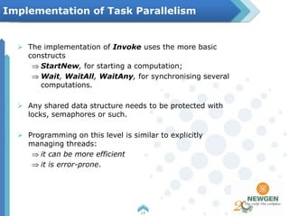  The implementation of Invoke uses the more basic
constructs
StartNew, for starting a computation;
Wait, WaitAll, WaitAny, for synchronising several
computations.
 Any shared data structure needs to be protected with
locks, semaphores or such.
 Programming on this level is similar to explicitly
managing threads:
it can be more efficient
it is error-prone.
14
Implementation of Task Parallelism
 