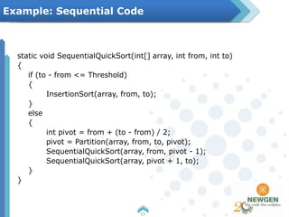 static void SequentialQuickSort(int[] array, int from, int to)
{
if (to - from <= Threshold)
{
InsertionSort(array, from, to);
}
else
{
int pivot = from + (to - from) / 2;
pivot = Partition(array, from, to, pivot);
SequentialQuickSort(array, from, pivot - 1);
SequentialQuickSort(array, pivot + 1, to);
}
}
15
Example: Sequential Code
 