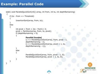 static void ParallelQuickSort(int[] array, int from, int to, int depthRemaining)
{
if (to - from <= Threshold)
{
InsertionSort(array, from, to);
}
else
{
int pivot = from + (to - from) / 2;
pivot = Partition(array, from, to, pivot);
if (depthRemaining > 0)
{
Parallel.Invoke(
() => ParallelQuickSort(array, from, pivot - 1,
depthRemaining - 1),
() => ParallelQuickSort(array, pivot + 1, to,
depthRemaining - 1));
}
else
{
ParallelQuickSort(array, from, pivot - 1, 0);
ParallelQuickSort(array, pivot + 1, to, 0);
}
}
}
16
Example: Parallel Code
 