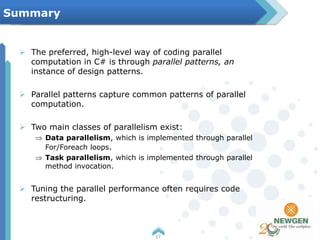  The preferred, high-level way of coding parallel
computation in C# is through parallel patterns, an
instance of design patterns.
 Parallel patterns capture common patterns of parallel
computation.
 Two main classes of parallelism exist:
Data parallelism, which is implemented through parallel
For/Foreach loops.
Task parallelism, which is implemented through parallel
method invocation.
 Tuning the parallel performance often requires code
restructuring.
17
Summary
 