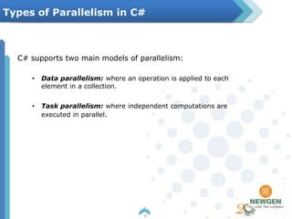 C# supports two main models of parallelism:
• Data parallelism: where an operation is applied to each
element in a collection.
• Task parallelism: where independent computations are
executed in parallel.
6
Types of Parallelism in C#
 