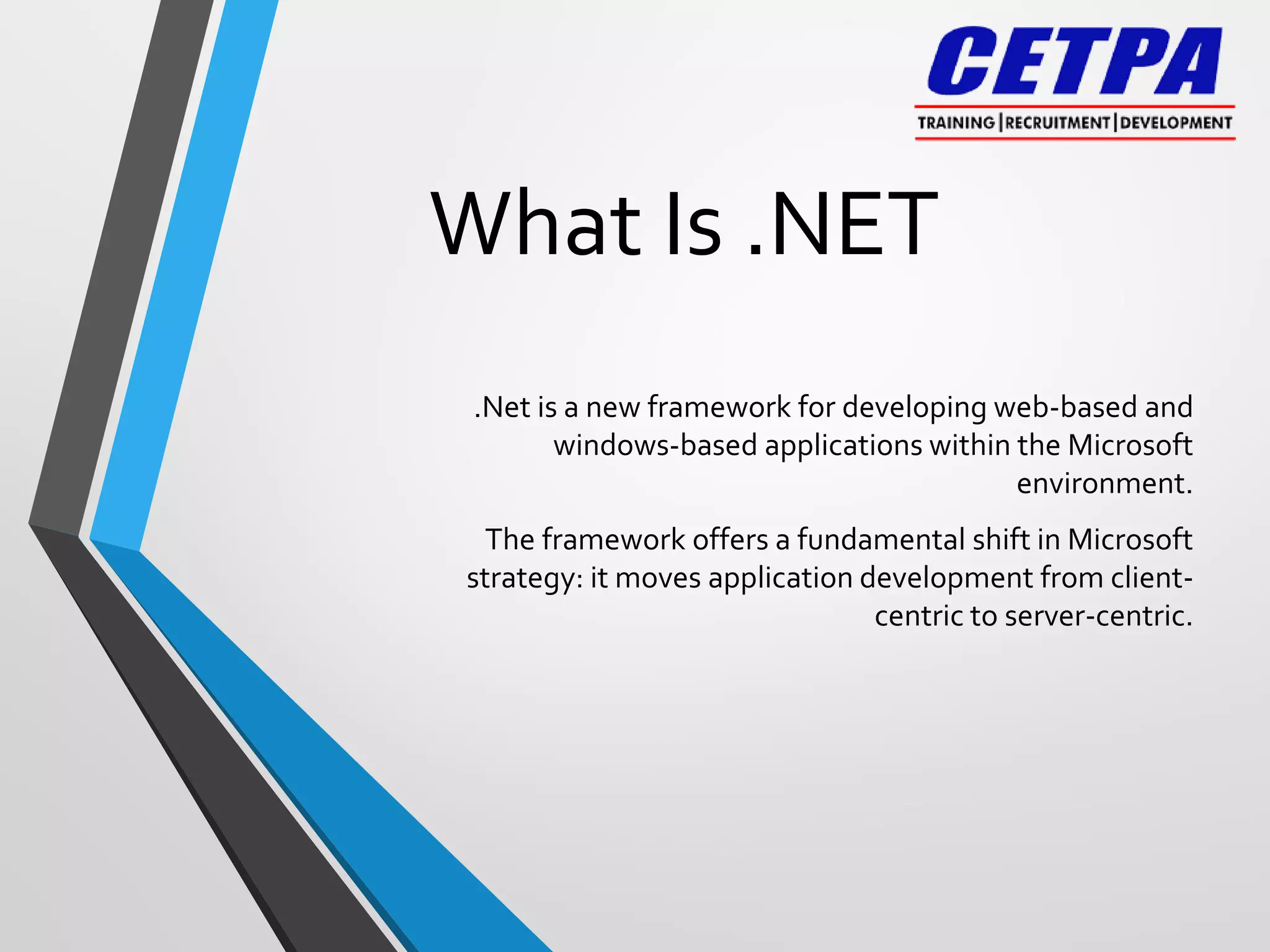 What Is .NET
.Net is a new framework for developing web-based and
windows-based applications within the Microsoft
environment.
The framework offers a fundamental shift in Microsoft
strategy: it moves application development from client-
centric to server-centric.
 