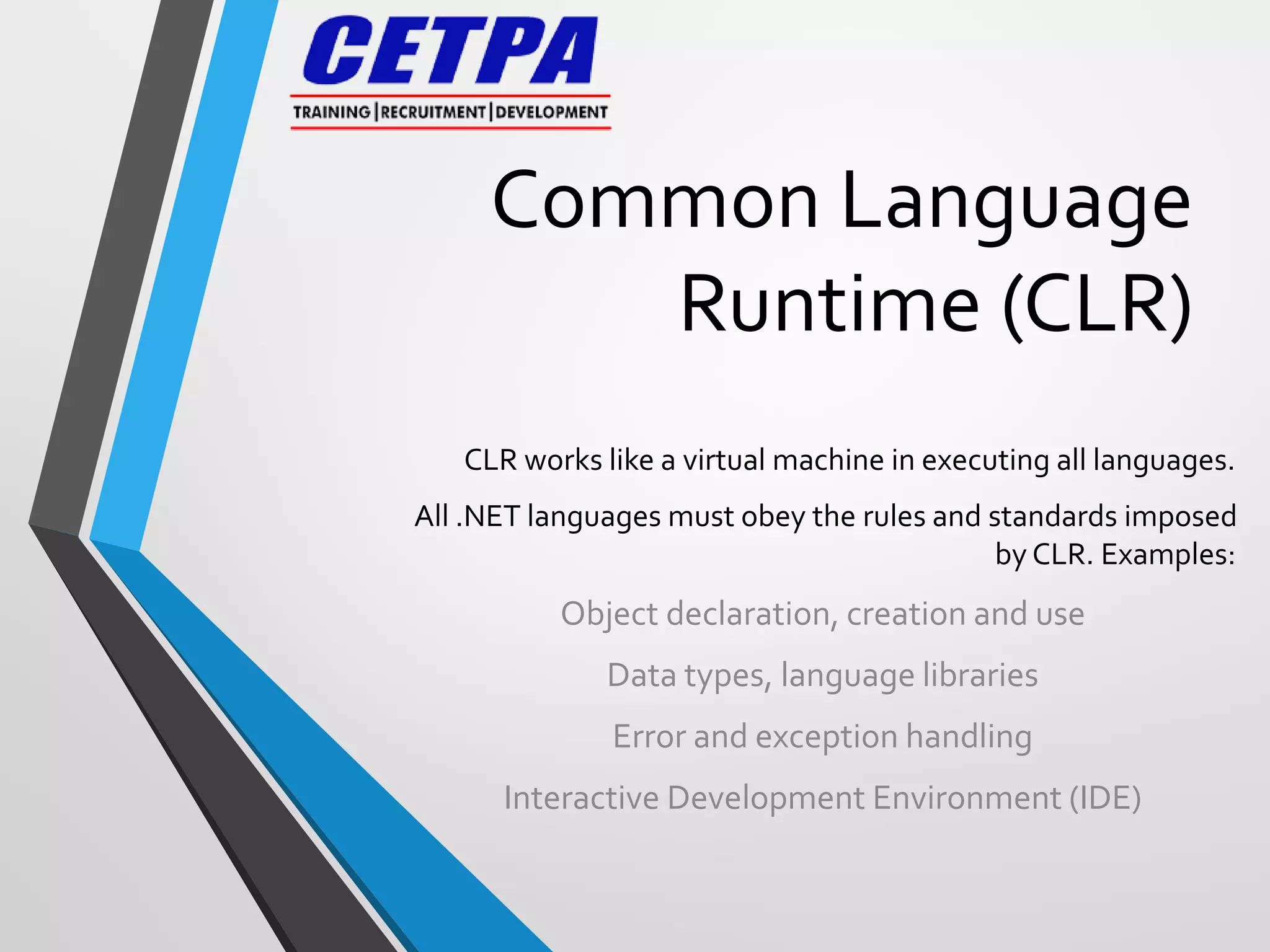 Common Language
Runtime (CLR)
CLR works like a virtual machine in executing all languages.
All .NET languages must obey the rules and standards imposed
by CLR. Examples:
Object declaration, creation and use
Data types, language libraries
Error and exception handling
Interactive Development Environment (IDE)
 