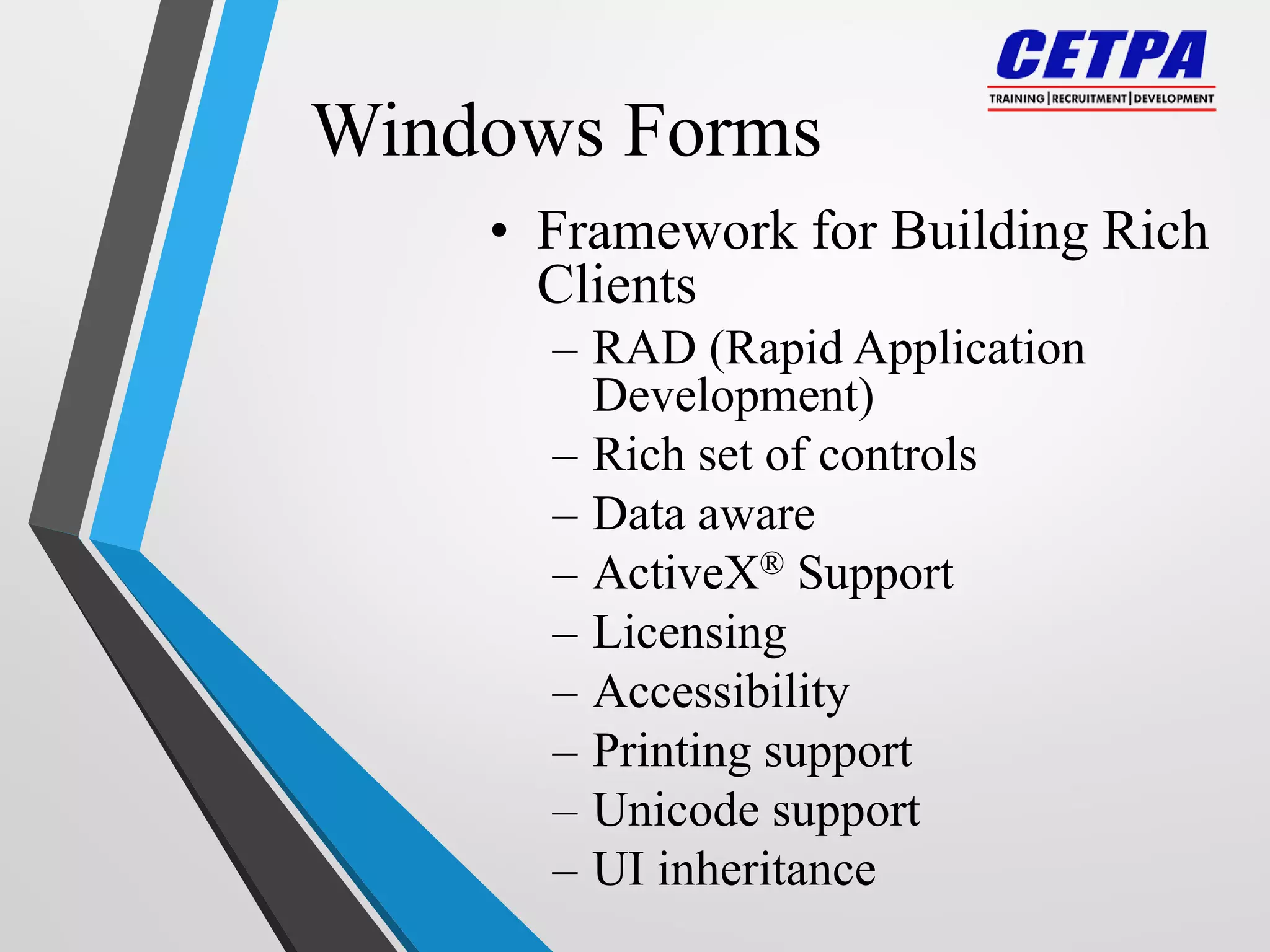 Windows Forms
• Framework for Building Rich
Clients
– RAD (Rapid Application
Development)
– Rich set of controls
– Data aware
– ActiveX® Support
– Licensing
– Accessibility
– Printing support
– Unicode support
– UI inheritance
 