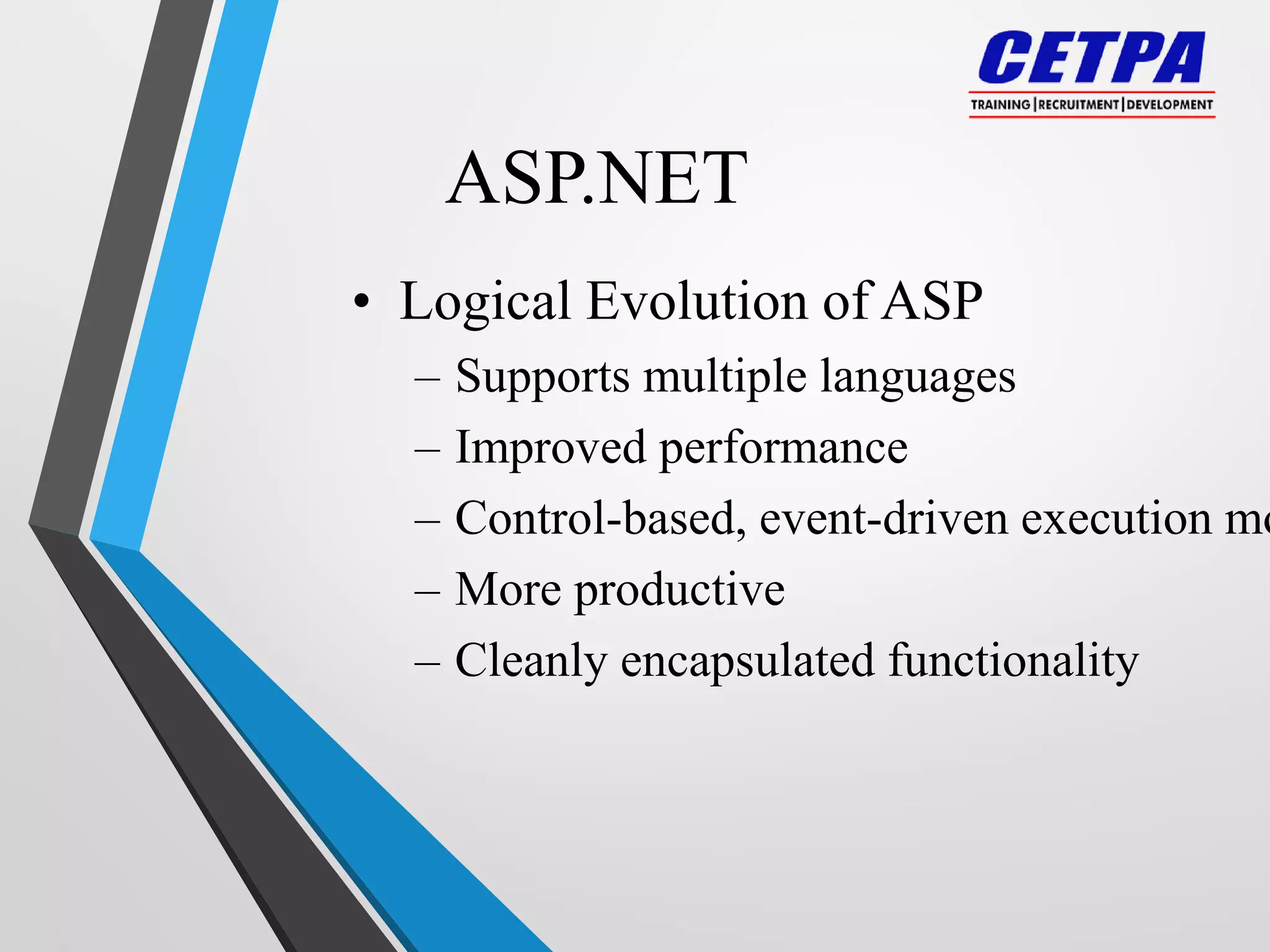 ASP.NET
• Logical Evolution of ASP
– Supports multiple languages
– Improved performance
– Control-based, event-driven execution mo
– More productive
– Cleanly encapsulated functionality
 