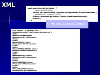 XML                   public static DataSet GetStates() {
                            // create a new dataset
                            DataSet ds = new DataSet(Properties.Settings.Default.StatesDatasetName);
                            // read the data from the xml file
                            ds.ReadXml(Properties.Settings.Default.StatesDatasetFileName);
                            return ds;
                         }

                                                    XML used to populate a dataset

  <?xml version="1.0" encoding="utf-8" ?>
  <Abbreviations xmlns="http://tempuri.org/States.xsd">
  <State>
  <Name>ALABAMA</Name>
  <Abbreviation>AL</Abbreviation>
  </State>
  <State>
  <Name>ALASKA</Name>
  <Abbreviation>AK</Abbreviation>
  </State>
  <State>
  <Name>AMERICAN SAMOA</Name>
  <Abbreviation>AS</Abbreviation>
  </State>
  <State>
  <Name>ARIZONA</Name>
  <Abbreviation>AZ</Abbreviation>
  </State>
  <State>
  <Name>ARKANSAS</Name>
  <Abbreviation>AR</Abbreviation>
  </State>
  <State>
  <Name>CALIFORNIA</Name>
  <Abbreviation>CA</Abbreviation>
 