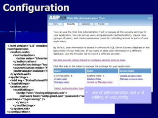 Configuration


<?xml version="1.0" encoding="utf-8"?>
<configuration>
  <system.web>
    <authorization>
      <allow roles="Librarian" />
    </authorization>
    <compilation debug="true" />
    <authentication mode="Forms" />
    <roleManager enabled="true" />
  </system.web>
 <appSettings>
  <add key="StatesDatasetFileName" value="~/XmlData/States.xml" />
 </appSettings>
  <system.net>
    <mailSettings>
      <smtp from="rloving10@gmail.com">              use of administration     tool and
        <network host="smtp.gmail.com" password="xxxxxxx"
userName="roger.loving" />
                                                        editing of web.config
      </smtp>
    </mailSettings>
  </system.net>
</configuration>
 