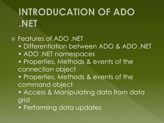  Features of ADO .NET
• Differentiation between ADO & ADO .NET
• ADO .NET namespaces
• Properties, Methods & events of the
connection object
• Properties, Methods & events of the
command object
• Access & Manipulating data from data
grid
• Performing data updates
 