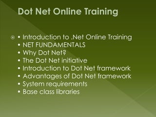  • Introduction to .Net Online Training
• NET FUNDAMENTALS
• Why Dot Net?
• The Dot Net initiative
• Introduction to Dot Net framework
• Advantages of Dot Net framework
• System requirements
• Base class libraries
 