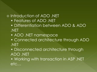  Introduction of ADO .NET
• Features of ADO .NET
• Differentiation between ADO & ADO
.NET
• ADO .NET namespace
• Connected architecture through ADO
.NET
• Disconnected architecture through
ADO .NET
• Working with transaction in ASP .NET
etc…
 