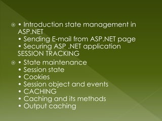  • Introduction state management in
ASP.NET
• Sending E-mail from ASP.NET page
• Securing ASP .NET application
SESSION TRACKING
 • State maintenance
• Session state
• Cookies
• Session object and events
• CACHING
• Caching and its methods
• Output caching
 
