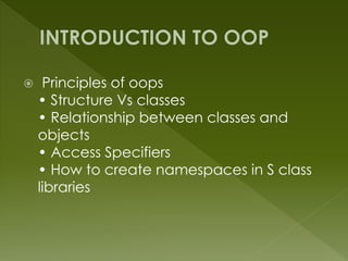  Principles of oops
• Structure Vs classes
• Relationship between classes and
objects
• Access Specifiers
• How to create namespaces in S class
libraries
 